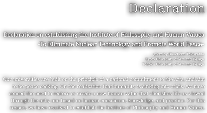 Declaration on establishing the Institute of Philosophy and Human Values -To Eliminate Nuclear Technology and Promote World Peace- given by Shochoku Tokuyama Kyoto University of Art and DesignTohoku University of Art and Design Our universities are built on the principle of a national commitment to the arts, and aim to be peace seeking. On the realization that humanity is sinking into crisis, we have sensed the need to restore or create a new human value that cherishes life as viewed through the arts; one based on human conscience, knowledge, and practice. For this reason, we have resolved to establish the Institute of Philosophy and Human Values.