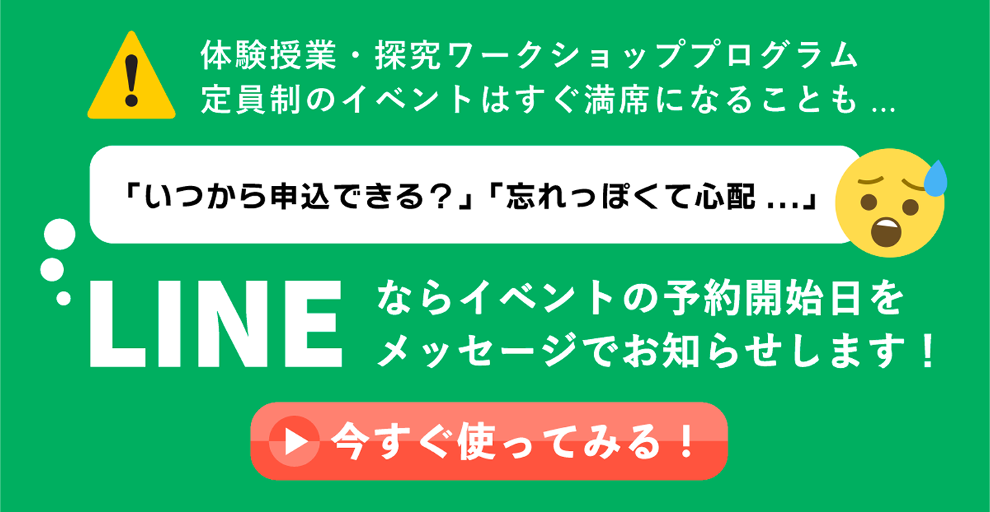 体験授業・探求ワークショッププログラム　定員制のイベントはすぐ満席になることも。「いつから申込できる？」「忘れっぽくて心配…」LINEならイベントの予約開始日をメッセージでお知らせします！　今すぐ使ってみる！