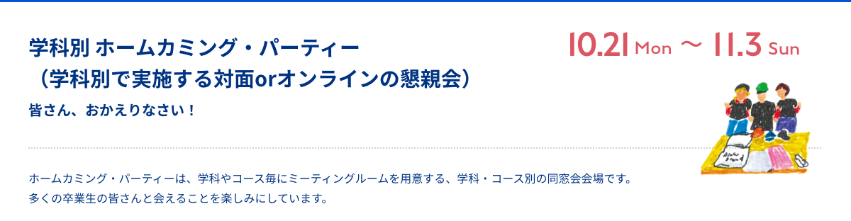 ホームカミング・パーティー 皆さん、おかえりなさい！ Zoom 10月21日（月）〜11月3日（日） ホームカミング・パーティーは、学科やコース毎にミーティングルームを用意する、学科・コース別の同窓会会場です。多くの卒業生の皆さんと会えることを楽しみにしています。