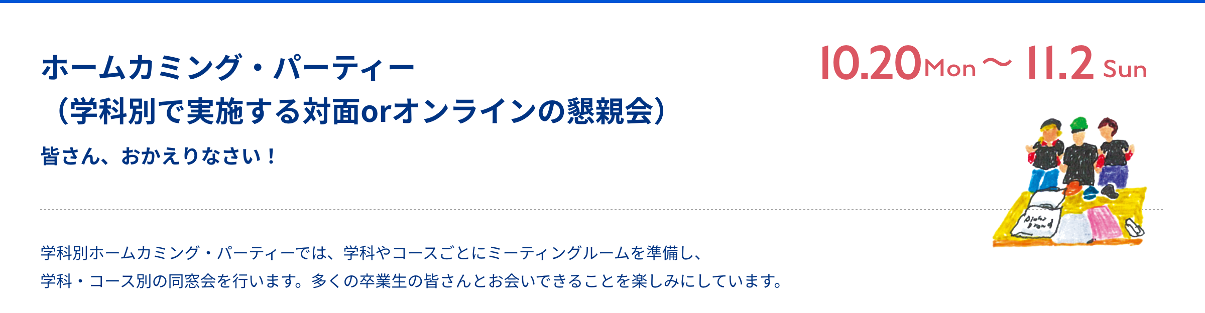 ホームカミング・パーティー 皆さん、おかえりなさい！ Zoom 10月21日（月）〜11月3日（日） ホームカミング・パーティーは、学科やコース毎にミーティングルームを用意する、学科・コース別の同窓会会場です。多くの卒業生の皆さんと会えることを楽しみにしています。