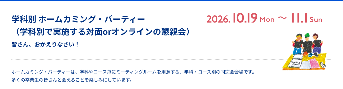 ホームカミング・パーティー 皆さん、おかえりなさい！  ホームカミング・パーティーは、学科やコース毎にミーティングルームを用意する、学科・コース別の同窓会会場です。多くの卒業生の皆さんと会えることを楽しみにしています。