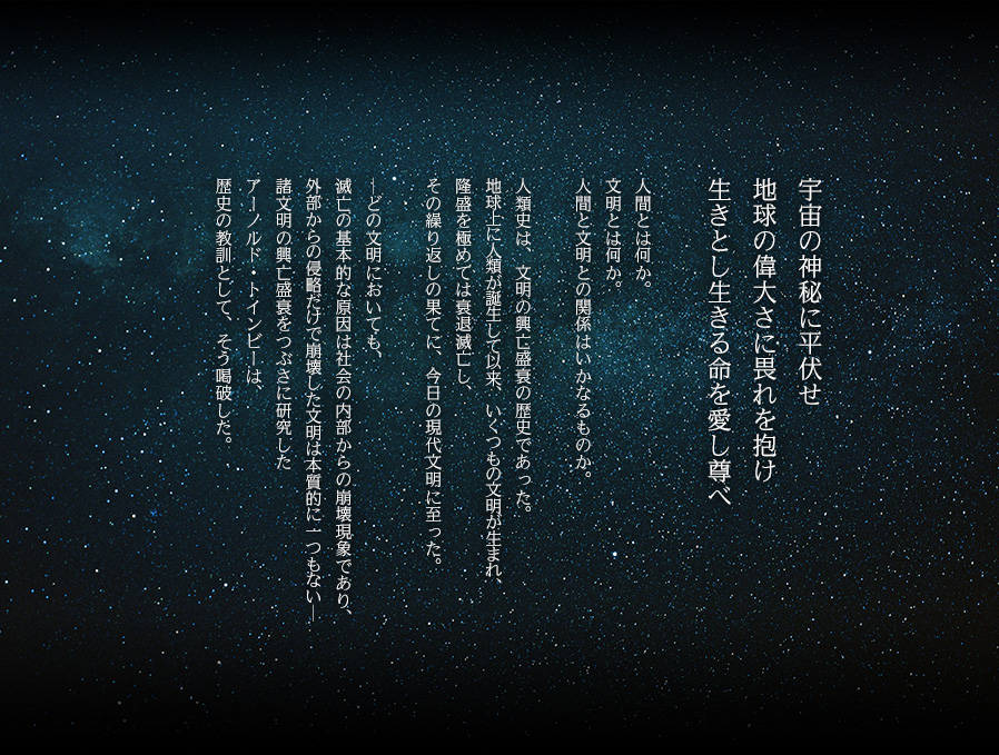 宇宙の神秘に平伏せ 地球の偉大さに畏れを抱け 生きとし生きる命を愛し尊べ　人間とは何か。文明とは何か。人間と文明との関係はいかなるものか。人類史は、文明の興亡盛衰の歴史であった。地球上に人類が誕生して以来、いくつもの文明が生まれ、隆盛を極めては衰退滅亡し、その繰り返しの果てに、今日の現代文明に至った。─どの文明においても、滅亡の基本的な原因は社会の内部からの崩壊現象であり、外部からの侵略だけで崩壊した文明は本質的に一つもない─諸文明の興亡盛衰をつぶさに研究したアーノルド・トインビーは、歴史の教訓として、そう喝破した。