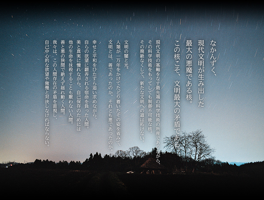 なかんずく、現代文明が生み出した最大の悪魔である核。この核こそ、文明最大の矛盾である。　現代文明の基軸をなす最先端の科学技術の所産でありながら、
その科学技術をもってしても制御不可能な核。その廃絶なくして、新たな文明への道は拓けない。文明の闇と光。人類が一万年をかけてたどり着いたその姿を省みて、文明とは、善であったのか、それとも悪であったのか。幸せと平和をひたすら追い求めながら、自らの欲望に翻弄される宿命を負った人間。美と真実に憧れながら、自己保存のためには他の生命を抹殺することも厭わない人間。善と悪の狭間で絶えず揺れ動く人間。我々は、この人間存在の矛盾を直視し、自己中心的な欲望や傲慢と対決しなければならない。 
