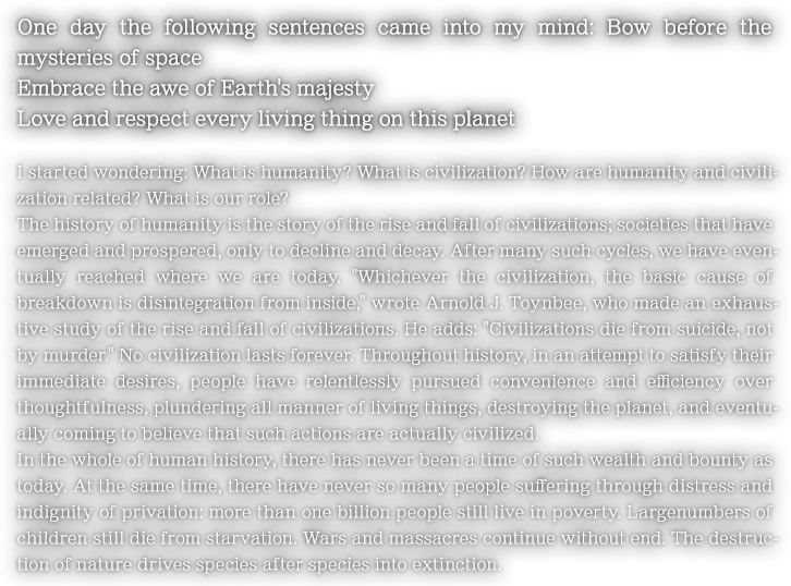 One day the following sentences came into my mind: Bow before the mysteries of space Embrace the awe of Earth's majesty Love and respect every living thing on this planet I started wondering: What is humanity? What is civilization? How are humanity and civilization related? What is our role?
The history of humanity is the story of the rise and fall of civilizations; societies that have emerged and prospered, only to decline and decay. After many such cycles, we have eventually reached where we are today. Whichever the civilization, the basic cause of breakdown is disintegration from inside, wrote Arnold J. Toynbee, who made an exhaustive study of the rise and fall of civilizations. He adds: Civilizations die from suicide, not by murder. No civilization lasts forever. Throughout history, in an attempt to satisfy their immediate desires, people have relentlessly pursued convenience and efficiency over thoughtfulness, plundering all manner of living things, destroying the planet, and eventually coming to believe that such actions are actually civilized.
In the whole of human history, there has never been a time of such wealth and bounty as today. At the same time, there have never so many people suffering through distress and indignity of privation: more than one billion people still live in poverty. Largenumbers of children still die from starvation. Wars and massacres continue without end. The destruction of nature drives species after species into extinction.