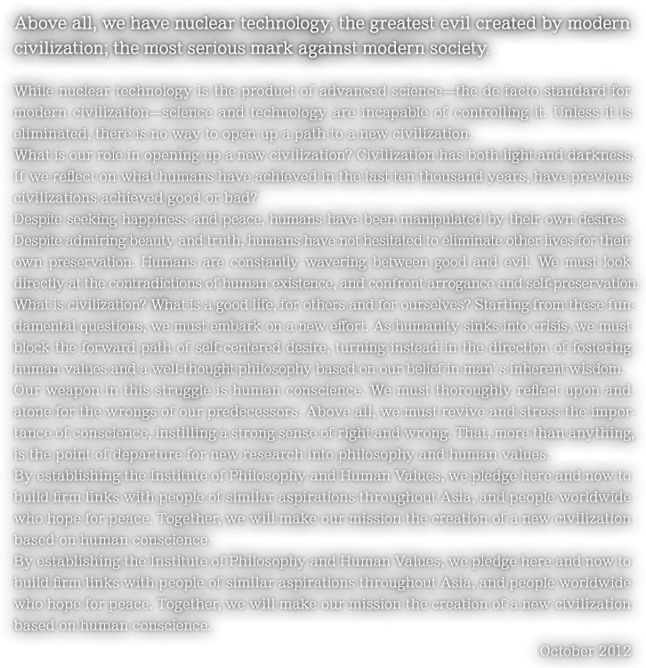 Above all, we have nuclear technology, the greatest evil created by modern civilization; the most serious mark against modern society.While nuclear technology is the product of advanced science—the de facto standard for modern civilization—science and technology are incapable of controlling it. Unless it is eliminated, there is no way to open up a path to a new civilization.What is our role in opening up a new civilization? Civilization has both light and darkness. If we reflect on what humans have achieved in the last ten thousand years, have previous civilizations achieved good or bad?Despite seeking happiness and peace, humans have been manipulated by their own desires. Despite admiring beauty and truth, humans have not hesitated to eliminate other lives for their own preservation. Humans are constantly wavering between good and evil. We must look directly at the contradictions of human existence, and confront arrogance and self-preservation.
What is civilization? What is a good life, for others and for ourselves? Starting from these fundamental questions, we must embark on a new effort. As humanity sinks into crisis, we must block the forward path of self-centered desire, turning instead in the direction of fostering human values and a well-thought philosophy based on our belief in man’s inherent wisdom.
Our weapon in this struggle is human conscience. We must thoroughly reflect upon and atone for the wrongs of our predecessors. Above all, we must revive and stress the importance of conscience, instilling a strong sense of right and wrong. That, more than anything, is the point of departure for new research into philosophy and human values.
By establishing the Institute of Philosophy and Human Values, we pledge here and now to build firm links with people of similar aspirations throughout Asia, and people worldwide who hope for peace. Together, we will make our mission the creation of a new civilization based on human conscience.By establishing the Institute of Philosophy and Human Values, we pledge here and now to build firm links with people of similar aspirations throughout Asia, and people worldwide who hope for peace. Together, we will make our mission the creation of a new civilization based on human conscience.October 2012