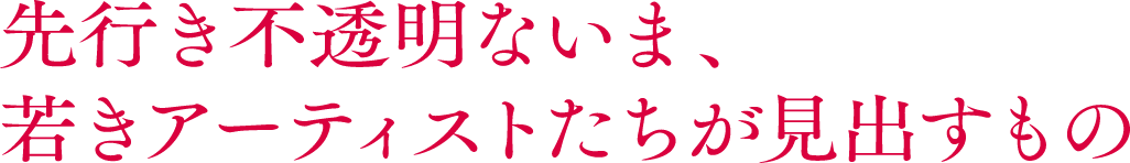 先行き不透明ないま、若きアーティストたちが見出すもの