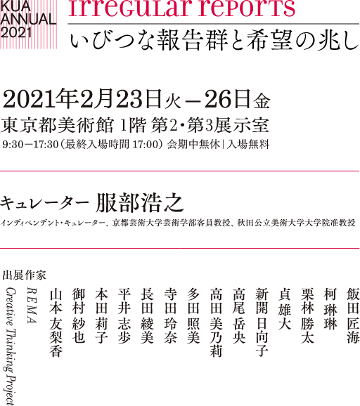 irregular reports いびつな報告群と希望の兆し 2020年12月3日木曜日 −18日金曜日 会期中無休｜入場無料｜一般の方の入場はできません キュレーター 服部浩之 インディペンデント・キュレーター、 京都芸術大学芸術学部客員教授、 秋田公立美術大学大学院准教授