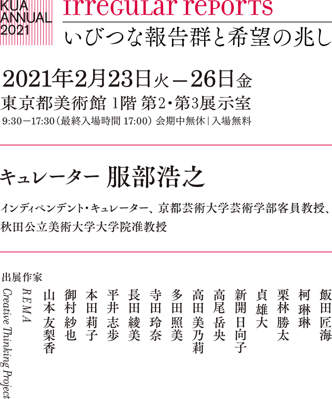 irregular reports いびつな報告群と希望の兆し 2020年12月3日木曜日 −18日金曜日 会期中無休｜入場無料｜一般の方の入場はできません キュレーター 服部浩之 インディペンデント・キュレーター、 京都芸術大学芸術学部客員教授、 秋田公立美術大学大学院准教授