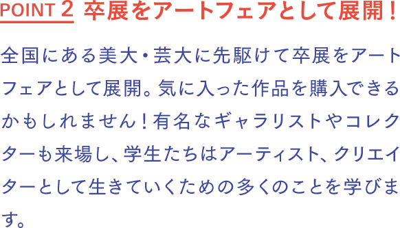卒展をアートフェアとして展開！ 全国にある美大・芸大に先駆けて卒展をアートフェアとして展開。気に入った作品を購入できるかもしれません！有名なギャラリストやコレクターも来場し、学生たちはアーティスト、クリエイターとして生きていくための多くのことを学びます。