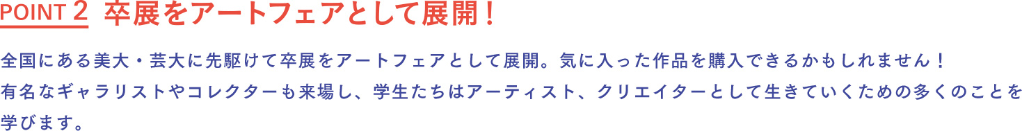 卒展をアートフェアとして展開！ 全国にある美大・芸大に先駆けて卒展をアートフェアとして展開。気に入った作品を購入できるかもしれません！有名なギャラリストやコレクターも来場し、学生たちはアーティスト、クリエイターとして生きていくための多くのことを学びます。