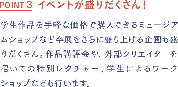 イベントが盛りだくさん！ 学生作品を手軽な価格で購入できるミュージアムショップ、コーヒーやお菓子などが提供されるカフェなど、卒展をさらに盛り上げる企画も盛りだくさん。作品講評会や、外部クリエイターを招いての特別レクチャー、学生によるワークショップなども行います。