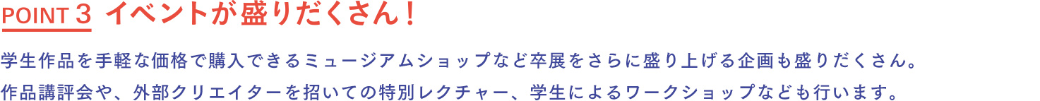 イベントが盛りだくさん！ 学生作品を手軽な価格で購入できるミュージアムショップ、コーヒーやお菓子などが提供されるカフェなど、卒展をさらに盛り上げる企画も盛りだくさん。作品講評会や、外部クリエイターを招いての特別レクチャー、学生によるワークショップなども行います。