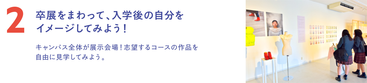 卒展を自由にまわって、入学後の自分をイメージしてみよう！キャンパス全体が展示会場！ 志望するコースの作品を自由に見学してみよう。
